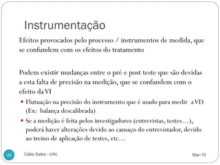 Instrumentação
     Efeitos provocados pelo processo / instrumentos de medida, que
     se confundem com os efeitos do tratamento

     Podem existir mudanças entre o pré e post teste que são devidas
     a esta falta de precisão na medição, que se confundem com o
     efeito da VI
      Flutuação na precisão do instrumento que é usado para medir a VD
       (Ex: balança descalibrada)
      Se a medição é feita pelos investigadores (entrevistas, testes…),
       poderá haver alterações devido ao cansaço do entrevistador, devido
       ao treino de aplicação de testes, etc…

39    Célia Sales - UAL                                              Mar-10
 