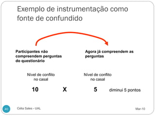 Exemplo de instrumentação como
     fonte de confundido



     Participantes não              Agora já compreendem as
     compreendem perguntas          perguntas
     do questionário


            Nível de conflito       Nível de conflito
               no casal                no casal

               10               X         5        diminui 5 pontos



40   Célia Sales - UAL                                          Mar-10
 