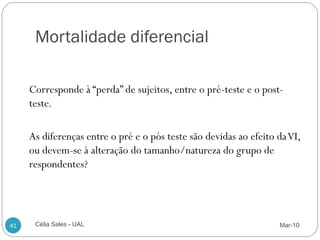 Mortalidade diferencial

     Corresponde à “perda” de sujeitos, entre o pré-teste e o post-
     teste.

     As diferenças entre o pré e o pós teste são devidas ao efeito da VI,
     ou devem-se à alteração do tamanho/natureza do grupo de
     respondentes?




41    Célia Sales - UAL                                            Mar-10
 