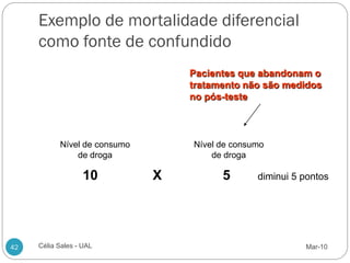 Exemplo de mortalidade diferencial
     como fonte de confundido
                                  Pacientes que abandonam o
                                  tratamento não são medidos
                                  no pós-teste



           Nível de consumo       Nível de consumo
               de droga               de droga

                   10         X         5       diminui 5 pontos




42   Célia Sales - UAL                                    Mar-10
 