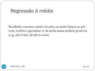 Regressão à média

     Resultados extremos (muito elevados ou muito baixos) no pré-
     teste, tendem a aproximar-se da média numa medição posterior
     (e.g., pós-teste), devido ao acaso.




43    Célia Sales - UAL                                      Mar-10
 