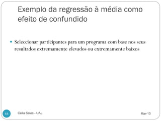 Exemplo da regressão à média como
        efeito de confundido

      Seleccionar participantes para um programa com base nos seus
       resultados extremamente elevados ou extremamente baixos




44      Célia Sales - UAL                                        Mar-10
 