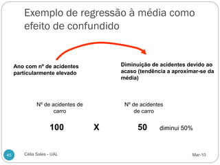 Exemplo de regressão à média como
        efeito de confundido


     Ano com nº de acidentes           Diminuição de acidentes devido ao
     particularmente elevado           acaso (tendência a aproximar-se da
                                       média)



              Nº de acidentes de        Nº de acidentes
                     carro                  de carro


                    100            X         50      diminui 50%



45      Célia Sales - UAL                                        Mar-10
 