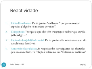 Reactividade
     a ser “avaliados”.
     1.   Efeito Hawthorne: Participantes “melhoram” porque se sentem
          especiais (“alguém se interessa por mim”)
     2.   Competição: “porque é que eles têm tratamento melhor que eu? Eu
          já lhes digo…”
     3.   Efeito de desejabilidade social: Participantes dão as respostas que são
          socialmente desejáveis
     4.   Apreensão da avaliação: As respostas dos participantes são afectadas
          pela sua ansiedade em relação a estarem a ser “testados ou avaliados”



48        Célia Sales - UAL                                                Mar-10
 