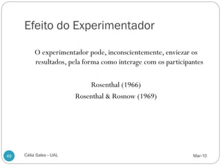 Efeito do Experimentador

          O experimentador pode, inconscientemente, enviezar os
          resultados, pela forma como interage com os participantes

                             Rosenthal (1966)
                         Rosenthal & Rosnow (1969)




49   Célia Sales - UAL                                         Mar-10
 
