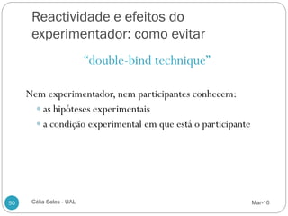 Reactividade e efeitos do
      experimentador: como evitar
                          “double-bind technique”

     Nem experimentador, nem participantes conhecem:
        as hipóteses experimentais
        a condição experimental em que está o participante




50    Célia Sales - UAL                                       Mar-10
 