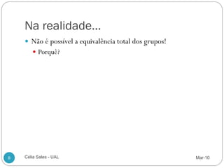 Na realidade…
     Não é possível a equivalência total dos grupos!
        Porquê?




8   Célia Sales - UAL                                   Mar-10
 