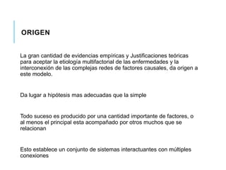 ORIGEN 
La gran cantidad de evidencias empíricas y Justificaciones teóricas 
para aceptar la etiología multifactorial de las enfermedades y la 
interconexión de las complejas redes de factores causales, da origen a 
este modelo. 
Da lugar a hipótesis mas adecuadas que la simple 
Todo suceso es producido por una cantidad importante de factores, o 
al menos el principal esta acompañado por otros muchos que se 
relacionan 
Esto establece un conjunto de sistemas interactuantes con múltiples 
conexiones 
 