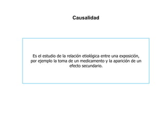 Causalidad 
Es el estudio de la relación etiológica entre una exposición, 
por ejemplo la toma de un medicamento y la aparición de un 
efecto secundario. 
 