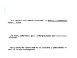 Cada causa suficiente estará constituida de: causas contribuyentes 
o componentes. 
Una misma enfermedad puede estar provocada por varias causas 
suficientes. 
Para prevenir la enfermedad no es necesario el conocimiento de 
todas las causas contribuyentes. 
 
