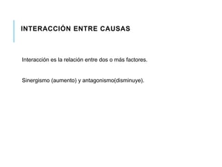INTERACCIÓN ENTRE CAUSAS 
Interacción es la relación entre dos o más factores. 
Sinergismo (aumento) y antagonismo(disminuye). 
 