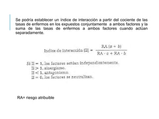 Se podría establecer un índice de interacción a partir del cociente de las 
tasas de enfermos en los expuestos conjuntamente a ambos factores y la 
suma de las tasas de enfermos a ambos factores cuando actúan 
separadamente. 
RA= riesgo atribuible 
 