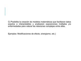 C) Posibilita la creación de modelos matemáticos que facilitaran datos 
exactos e interpretables y analizaran exposiciones múltiples y/o 
enfermedades para valorar las relaciones complejas entre ellas. 
Ejemplos: Modificaciones de efecto, sinergismo, etc.) 
 