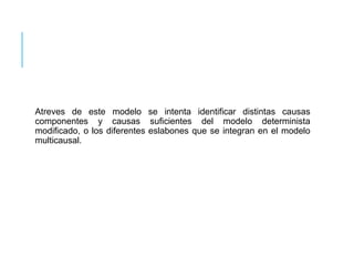 Atreves de este modelo se intenta identificar distintas causas 
componentes y causas suficientes del modelo determinista 
modificado, o los diferentes eslabones que se integran en el modelo 
multicausal. 
 
