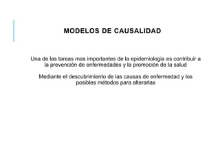 MODELOS DE CAUSALIDAD 
Una de las tareas mas importantes de la epidemiologia es contribuir a 
la prevención de enfermedades y la promoción de la salud 
Mediante el descubrimiento de las causas de enfermedad y los 
posibles métodos para alterarlas 
 
