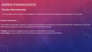 Estudios Observacionales
En los estudios observacionales el investigador no realiza intervenciones solo observa a los individuos de su estudio.
DISEÑOS EPIDEMIOLÓGICOS
Estudios Transversales
Los estudios transversales también se conocen como estudios de prevalencia y sirven para determinar la presencia o no de una
enfermedad, exposición o factor de riesgo en un momento determinado.
Ventajas: son baratos y rápidos ya que se obtiene la información una sola vez.
Desventajas: es que al obtener al mismo tiempo los datos de la presencia de la enferme
 