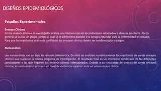 Estudios Experimentales
Ensayos Clínicos
En los ensayos clínicos el investigador realiza una intervención en los individuos estudiados y observa su efecto. Por lo
general se utiliza un grupo control al cual se le administra placebo o la terapia estándar para la enfermedad en estudio.
Para que los resultados sean más confiables los ensayos clínicos deben ser randomizados y ciegos.
Metaanálisis
Los metaanálisis son un tipo de revisión sistemática. En ellos se analizan numéricamente los resultados de varios ensayos
clínicos que tuvieron la misma pregunta de investigación. El resultado final es un promedio ponderado de las diferentes
conclusiones a las que llegaron los ensayos clínicos seleccionados. Debido a su naturaleza de síntesis de varios ensayos
clínicos, los metaanálisis proveen un nivel de evidencia superior al de un único ensayo clínico.
DISEÑOS EPIDEMIOLÓGICOS
 