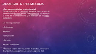 CAUSALIDAD EN EPIDEMIOLOGIA
¿Qué es causalidad en epidemiología?
En epidemiología, la causalidad se define como el estudio
de la relación etiológica entre una exposición, por ejemplo
la toma de un medicamento y la aparición de un efecto
secundario.
Los efectos pueden ser:
• Enfermedad
• Muerte
• Complicación
• Curación
• Protección (vacunas)
• Resultado (uso de métodos, cambio de prácticas, erradicación
de una enfermedad, participación en un programa, etc.)
 