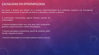 CAUSALIDAD EN EPIDEMIOLOGIA
Las causas o factores que influyen en el proceso salud-enfermedad de la población requieren una investigación
adecuada para prevenir la aparición de efectos no deseados y controlar su difusión.
A continuación mencionamos algunos factores causales de
enfermedades:
• Factores biológicos (edad, sexo, raza, peso, talla, composición
genética, estado nutricional, estado inmunológico).
• Factores psicológicos (autoestima, patrón de conducta, estilo
de vida, respuesta al estrés).
• Factores relacionados con el medio ambiente social y cultural.
 