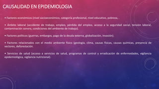 CAUSALIDAD EN EPIDEMIOLOGIA
• Factores económicos (nivel socioeconómico, categoría profesional, nivel educativo, pobreza, .
• Ámbito laboral (accidente de trabajo, empleo, pérdida del empleo, acceso a la seguridad social, tensión laboral,
contaminación sonora, condiciones del ambiente de trabajo).
• Factores políticos (guerras, embargos, pago de la deuda externa, globalización, invasión).
• Factores relacionados con el medio ambiente físico (geología, clima, causas físicas, causas químicas, presencia de
vectores, deforestación.
• Servicios de salud (acceso a servicios de salud, programas de control y erradicación de enfermedades, vigilancia
epidemiológica, vigilancia nutricional).
 