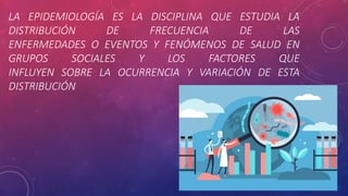 LA EPIDEMIOLOGÍA ES LA DISCIPLINA QUE ESTUDIA LA
DISTRIBUCIÓN DE FRECUENCIA DE LAS
ENFERMEDADES O EVENTOS Y FENÓMENOS DE SALUD EN
GRUPOS SOCIALES Y LOS FACTORES QUE
INFLUYEN SOBRE LA OCURRENCIA Y VARIACIÓN DE ESTA
DISTRIBUCIÓN
 