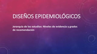 DISEÑOS EPIDEMIOLÓGICOS
Jerarquía de los estudios: Niveles de evidencia y grados
de recomendación
 