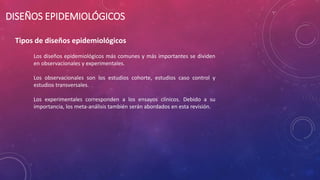 DISEÑOS EPIDEMIOLÓGICOS
Tipos de diseños epidemiológicos
Los diseños epidemiológicos más comunes y más importantes se dividen
en observacionales y experimentales.
Los observacionales son los estudios cohorte, estudios caso control y
estudios transversales.
Los experimentales corresponden a los ensayos clínicos. Debido a su
importancia, los meta-análisis también serán abordados en esta revisión.
 