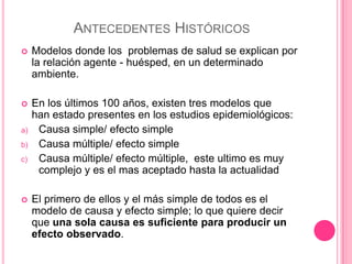 ANTECEDENTES HISTÓRICOS
    Modelos donde los problemas de salud se explican por
     la relación agente - huésped, en un determinado
     ambiente.

    En los últimos 100 años, existen tres modelos que
     han estado presentes en los estudios epidemiológicos:
a)    Causa simple/ efecto simple
b)    Causa múltiple/ efecto simple
c)    Causa múltiple/ efecto múltiple, este ultimo es muy
      complejo y es el mas aceptado hasta la actualidad

    El primero de ellos y el más simple de todos es el
     modelo de causa y efecto simple; lo que quiere decir
     que una sola causa es suficiente para producir un
     efecto observado.
 