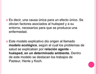    Es decir, una causa única para un efecto único. Se
    obvian factores asociados al huésped y a su
    entorno, necesarios para que se produzca una
    enfermedad.

   Este modelo explicativo dio origen al llamado
    modelo ecológico, según el cual los problemas de
    salud se explicaban por relación agente -
    huésped, en un determinado ambiente. Dentro
    de este modelo se destacan los trabajos de
    Pasteur, Henle y Koch.
 