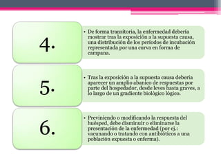 • De forma transitoria, la enfermedad debería

4.     mostrar tras la exposición a la supuesta causa,
       una distribución de los períodos de incubación
       representada por una curva en forma de
       campana.




5.
     • Tras la exposición a la supuesta causa debería
       aparecer un amplio abanico de respuestas por
       parte del hospedador, desde leves hasta graves, a
       lo largo de un gradiente biológico lógico.



     • Previniendo o modificando la respuesta del

6.     huésped, debe disminuir o eliminarse la
       presentación de la enfermedad (por ej.:
       vacunando o tratando con antibióticos a una
       población expuesta o enferma).
 