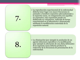 • La reproducción experimental de la enfermedad
       debería tener lugar con mayor frecuencia en
       animales u hombres expuestos adecuadamente a

7.     la supuesta causa, en comparación con aquellos
       no expuestos; esta exposición puede ser
       deliberada en voluntarios, inducida de forma
       experimental en el laboratorio o demostrada
       mediante la modificación controlada de la
       exposición natural.




     • La eliminación (por ejemplo la anulación de un


8.
       agente infeccioso específico) o la modificación
       (por ejemplo la alteración de una dieta deficiente)
       de la supuesta causa debería producir la
       reducción de la frecuencia de presentación de la
       enfermedad.
 
