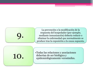 La prevención o la modificación de la

 9.        respuesta del hospedador (por ejemplo,
         mediante inmunización) debería reducir o
        eliminar la enfermedad que normalmente se
       produce tras la exposición a la causa supuesta.




10.
      •Todas las relaciones y asociaciones
       deberían de ser biológica y
       epidemiológicamente verosímiles.
 