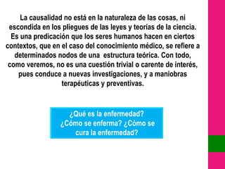 La causalidad no está en la naturaleza de las cosas, ni
 escondida en los pliegues de las leyes y teorías de la ciencia.
  Es una predicación que los seres humanos hacen en ciertos
contextos, que en el caso del conocimiento médico, se refiere a
   determinados nodos de una estructura teórica. Con todo,
 como veremos, no es una cuestión trivial o carente de interés,
    pues conduce a nuevas investigaciones, y a maniobras
                  terapéuticas y preventivas.


                    ¿Qué es la enfermedad?
                  ¿Cómo se enferma? ¿Cómo se
                     cura la enfermedad?
 