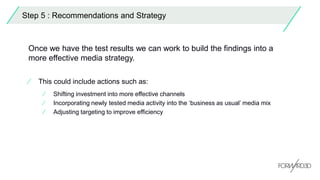 Step 5 : Recommendations and Strategy
Once we have the test results we can work to build the findings into a
more effective media strategy.
⁄ This could include actions such as:
⁄ Shifting investment into more effective channels
⁄ Incorporating newly tested media activity into the ‘business as usual’ media mix
⁄ Adjusting targeting to improve efficiency
 