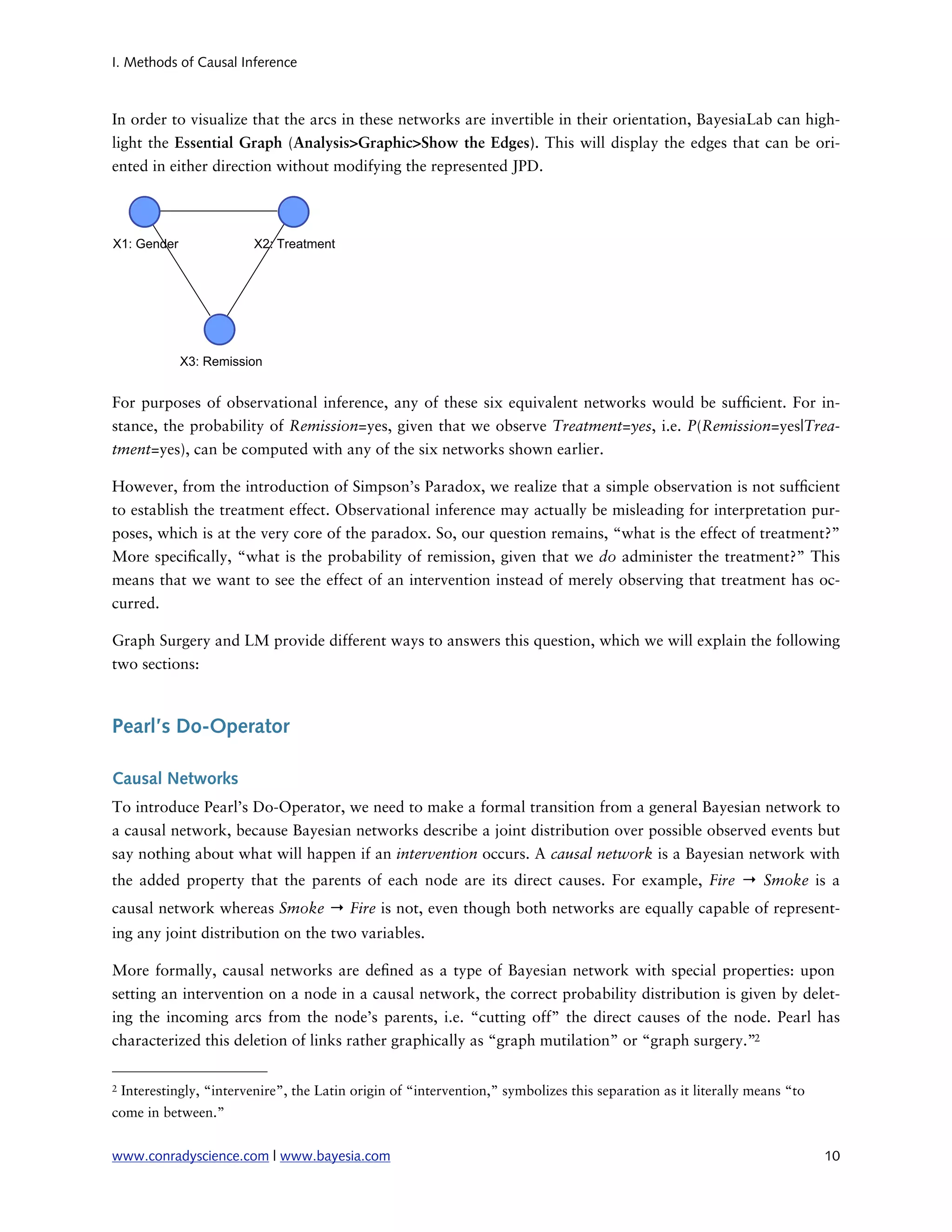 I. Methods of Causal Inference



In order to visualize that the arcs in these networks are invertible in their orientation, BayesiaLab can high-
light the Essential Graph (Analysis>Graphic>Show the Edges). This will display the edges that can be ori-
ented in either direction without modifying the represented JPD.




For purposes of observational inference, any of these six equivalent networks would be suf cient. For in-
stance, the probability of Remission=yes, given that we observe Treatment=yes, i.e. P(Remission=yes|Trea-
tment=yes), can be computed with any of the six networks shown earlier.

However, from the introduction of Simpson’s Paradox, we realize that a simple observation is not suf cient
to establish the treatment effect. Observational inference may actually be misleading for interpretation pur-
poses, which is at the very core of the paradox. So, our question remains, “what is the effect of treatment?”
More speci cally, “what is the probability of remission, given that we do administer the treatment?” This
means that we want to see the effect of an intervention instead of merely observing that treatment has oc-
curred.

Graph Surgery and LM provide different ways to answers this question, which we will explain the following
two sections:



Pearl’s Do-Operator

Causal Networks
To introduce Pearl’s Do-Operator, we need to make a formal transition from a general Bayesian network to
a causal network, because Bayesian networks describe a joint distribution over possible observed events but
say nothing about what will happen if an intervention occurs. A causal network is a Bayesian network with
the added property that the parents of each node are its direct causes. For example, Fire → Smoke is a
causal network whereas Smoke → Fire is not, even though both networks are equally capable of represent-
ing any joint distribution on the two variables.

More formally, causal networks are de ned as a type of Bayesian network with special properties: upon
setting an intervention on a node in a causal network, the correct probability distribution is given by delet-
ing the incoming arcs from the node’s parents, i.e. “cutting off” the direct causes of the node. Pearl has
characterized this deletion of links rather graphically as “graph mutilation” or “graph surgery.”2

2   Interestingly, “intervenire”, the Latin origin of “intervention,” symbolizes this separation as it literally means “to
come in between.”


www.conradyscience.com | www.bayesia.com
                                                                                    10
 