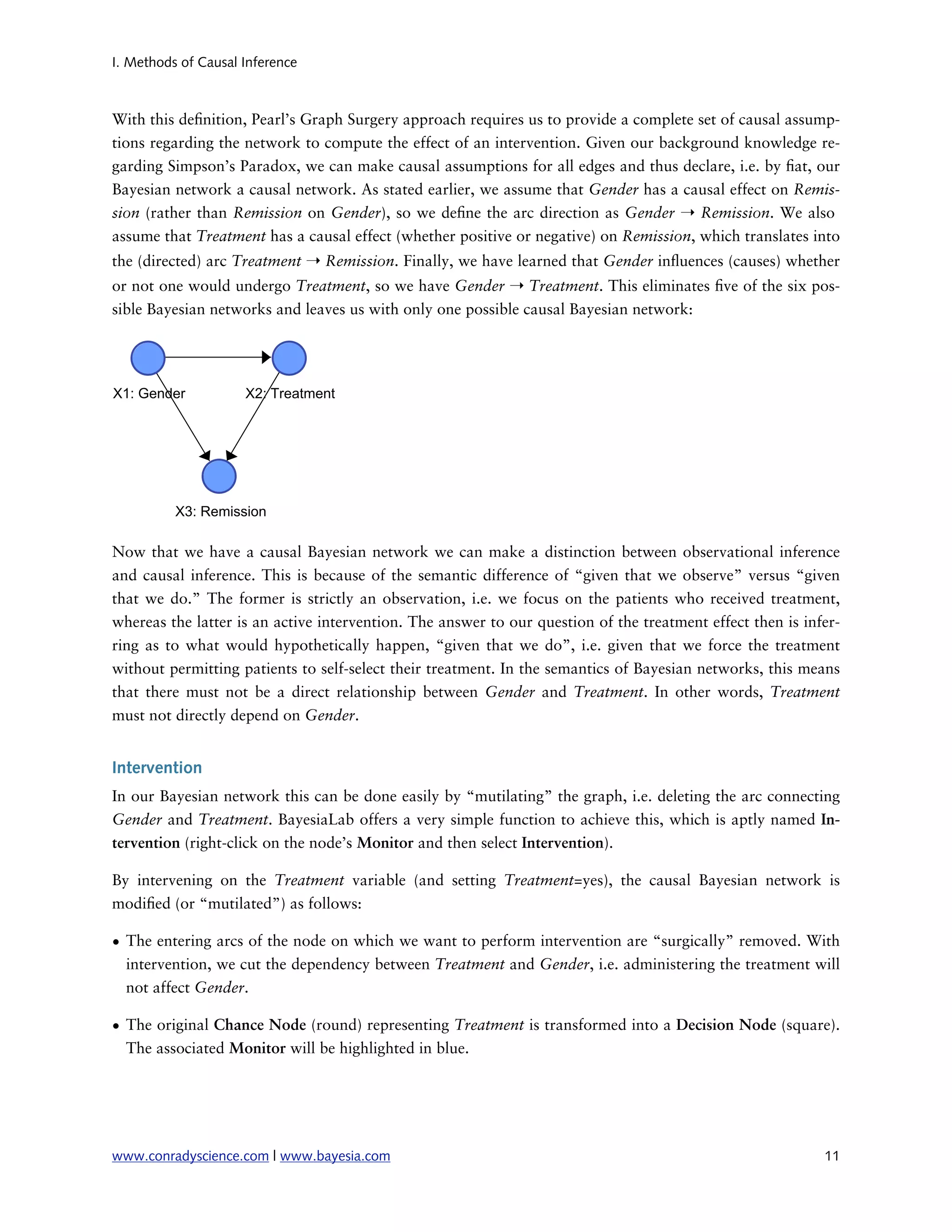 I. Methods of Causal Inference



With this de nition, Pearl’s Graph Surgery approach requires us to provide a complete set of causal assump-
tions regarding the network to compute the effect of an intervention. Given our background knowledge re-
garding Simpson’s Paradox, we can make causal assumptions for all edges and thus declare, i.e. by at, our
Bayesian network a causal network. As stated earlier, we assume that Gender has a causal effect on Remis-
sion (rather than Remission on Gender), so we de ne the arc direction as Gender ➝ Remission. We also
assume that Treatment has a causal effect (whether positive or negative) on Remission, which translates into
the (directed) arc Treatment ➝ Remission. Finally, we have learned that Gender in uences (causes) whether
or not one would undergo Treatment, so we have Gender ➝ Treatment. This eliminates ve of the six pos-
sible Bayesian networks and leaves us with only one possible causal Bayesian network:




Now that we have a causal Bayesian network we can make a distinction between observational inference
and causal inference. This is because of the semantic difference of “given that we observe” versus “given
that we do.” The former is strictly an observation, i.e. we focus on the patients who received treatment,
whereas the latter is an active intervention. The answer to our question of the treatment effect then is infer-
ring as to what would hypothetically happen, “given that we do”, i.e. given that we force the treatment
without permitting patients to self-select their treatment. In the semantics of Bayesian networks, this means
that there must not be a direct relationship between Gender and Treatment. In other words, Treatment
must not directly depend on Gender.


Intervention
In our Bayesian network this can be done easily by “mutilating” the graph, i.e. deleting the arc connecting
Gender and Treatment. BayesiaLab offers a very simple function to achieve this, which is aptly named In-
tervention (right-click on the node’s Monitor and then select Intervention).

By intervening on the Treatment variable (and setting Treatment=yes), the causal Bayesian network is
modi ed (or “mutilated”) as follows:

• The entering arcs of the node on which we want to perform intervention are “surgically” removed. With
  intervention, we cut the dependency between Treatment and Gender, i.e. administering the treatment will
  not affect Gender.

• The original Chance Node (round) representing Treatment is transformed into a Decision Node (square).
  The associated Monitor will be highlighted in blue.




www.conradyscience.com | www.bayesia.com
                                                                   11
 