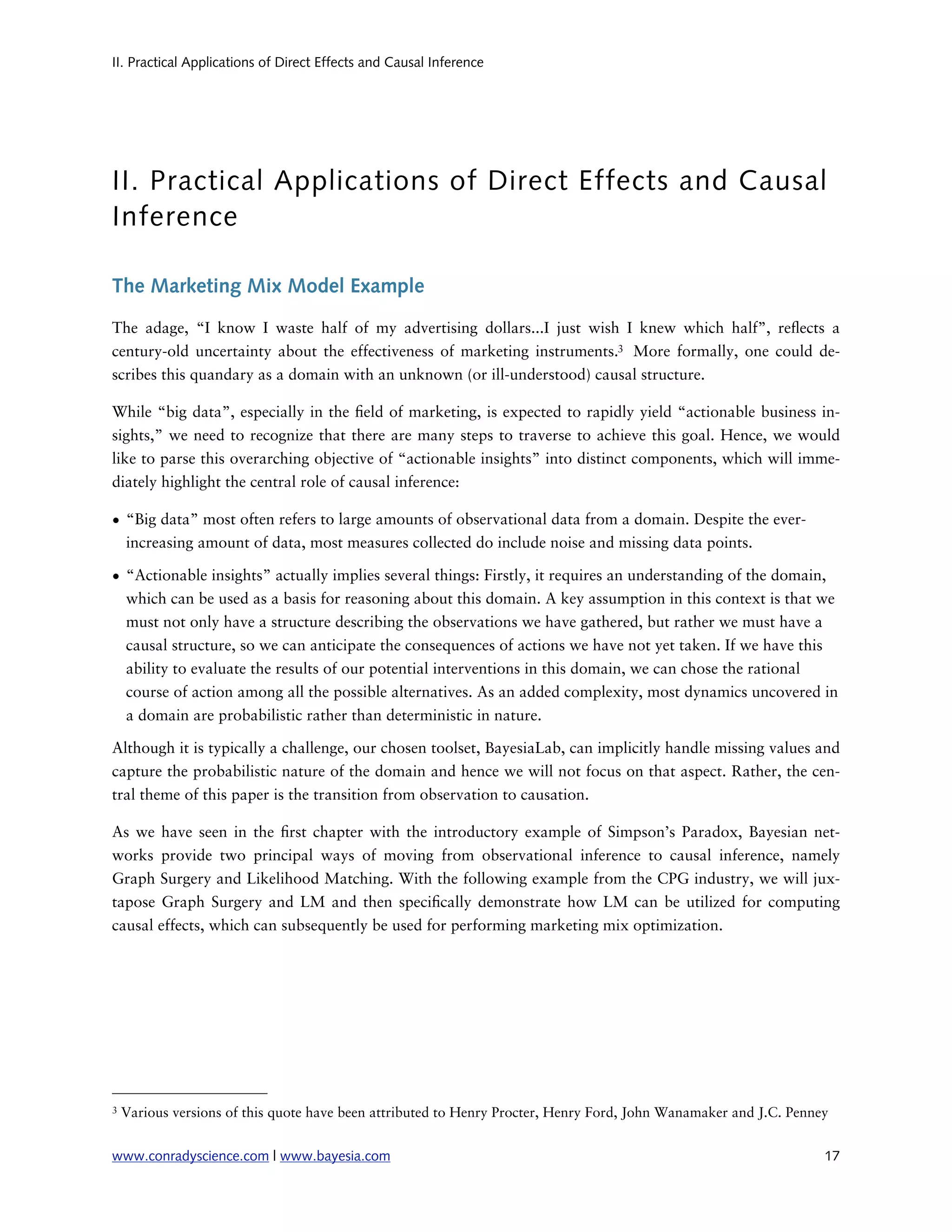 II. Practical Applications of Direct Effects and Causal Inference




II. Practical Applications of Direct Effects and Causal
Inference

The Marketing Mix Model Example

The adage, “I know I waste half of my advertising dollars...I just wish I knew which half”, re ects a
century-old uncertainty about the effectiveness of marketing instruments.3 More formally, one could de-
scribes this quandary as a domain with an unknown (or ill-understood) causal structure.

While “big data”, especially in the eld of marketing, is expected to rapidly yield “actionable business in-
sights,” we need to recognize that there are many steps to traverse to achieve this goal. Hence, we would
like to parse this overarching objective of “actionable insights” into distinct components, which will imme-
diately highlight the central role of causal inference:

• “Big data” most often refers to large amounts of observational data from a domain. Despite the ever-
  increasing amount of data, most measures collected do include noise and missing data points.

• “Actionable insights” actually implies several things: Firstly, it requires an understanding of the domain,
  which can be used as a basis for reasoning about this domain. A key assumption in this context is that we
  must not only have a structure describing the observations we have gathered, but rather we must have a
  causal structure, so we can anticipate the consequences of actions we have not yet taken. If we have this
  ability to evaluate the results of our potential interventions in this domain, we can chose the rational
  course of action among all the possible alternatives. As an added complexity, most dynamics uncovered in
  a domain are probabilistic rather than deterministic in nature.

Although it is typically a challenge, our chosen toolset, BayesiaLab, can implicitly handle missing values and
capture the probabilistic nature of the domain and hence we will not focus on that aspect. Rather, the cen-
tral theme of this paper is the transition from observation to causation.

As we have seen in the rst chapter with the introductory example of Simpson’s Paradox, Bayesian net-
works provide two principal ways of moving from observational inference to causal inference, namely
Graph Surgery and Likelihood Matching. With the following example from the CPG industry, we will jux-
tapose Graph Surgery and LM and then speci cally demonstrate how LM can be utilized for computing
causal effects, which can subsequently be used for performing marketing mix optimization.




3   Various versions of this quote have been attributed to Henry Procter, Henry Ford, John Wanamaker and J.C. Penney


www.conradyscience.com | www.bayesia.com
                                                                          17
 
