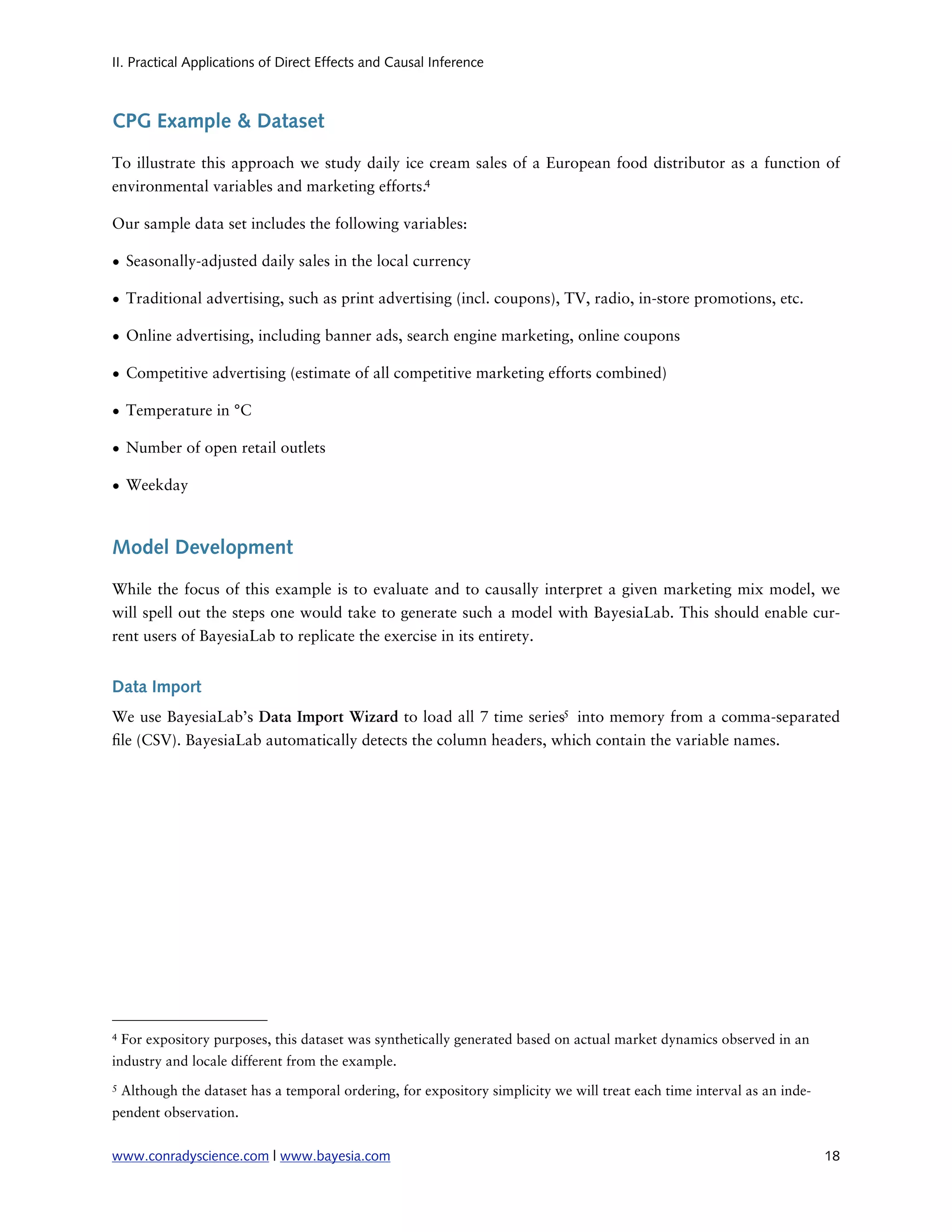 II. Practical Applications of Direct Effects and Causal Inference



CPG Example & Dataset

To illustrate this approach we study daily ice cream sales of a European food distributor as a function of
environmental variables and marketing efforts.4

Our sample data set includes the following variables:

• Seasonally-adjusted daily sales in the local currency

• Traditional advertising, such as print advertising (incl. coupons), TV, radio, in-store promotions, etc.

• Online advertising, including banner ads, search engine marketing, online coupons

• Competitive advertising (estimate of all competitive marketing efforts combined)

• Temperature in °C

• Number of open retail outlets

• Weekday



Model Development

While the focus of this example is to evaluate and to causally interpret a given marketing mix model, we
will spell out the steps one would take to generate such a model with BayesiaLab. This should enable cur-
rent users of BayesiaLab to replicate the exercise in its entirety.


Data Import
We use BayesiaLab’s Data Import Wizard to load all 7 time series5 into memory from a comma-separated
 le (CSV). BayesiaLab automatically detects the column headers, which contain the variable names.




4   For expository purposes, this dataset was synthetically generated based on actual market dynamics observed in an
industry and locale different from the example.
5   Although the dataset has a temporal ordering, for expository simplicity we will treat each time interval as an inde-
pendent observation.


www.conradyscience.com | www.bayesia.com
                                                                                  18
 