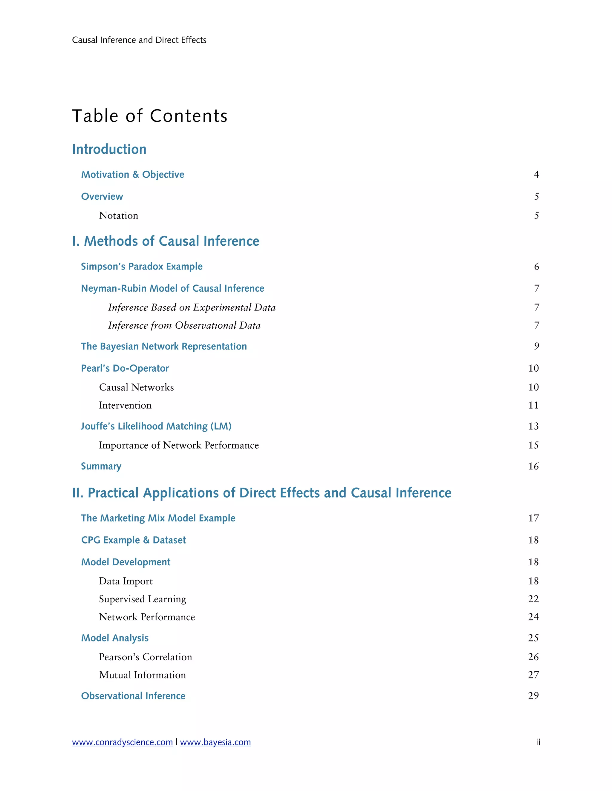 Causal Inference and Direct Effects




Table of Contents
Introduction
  Motivation & Objective                                             4

  Overview                                                           5
       Notation                                                      5

I. Methods of Causal Inference
  Simpson’s Paradox Example                                          6

  Neyman-Rubin Model of Causal Inference                             7
         Inference Based on Experimental Data                        7
         Inference from Observational Data                           7

  The Bayesian Network Representation                                9

  Pearl’s Do-Operator                                               10
       Causal Networks                                              10
       Intervention                                                 11

  Jouffe’s Likelihood Matching (LM)                                 13
       Importance of Network Performance                            15

  Summary                                                           16

II. Practical Applications of Direct Effects and Causal Inference
  The Marketing Mix Model Example                                   17

  CPG Example & Dataset                                             18

  Model Development                                                 18
       Data Import                                                  18
       Supervised Learning                                          22
       Network Performance                                          24

  Model Analysis                                                    25
       Pearson’s Correlation                                        26
       Mutual Information                                           27

  Observational Inference                                           29



www.conradyscience.com | www.bayesia.com
                            ii
 