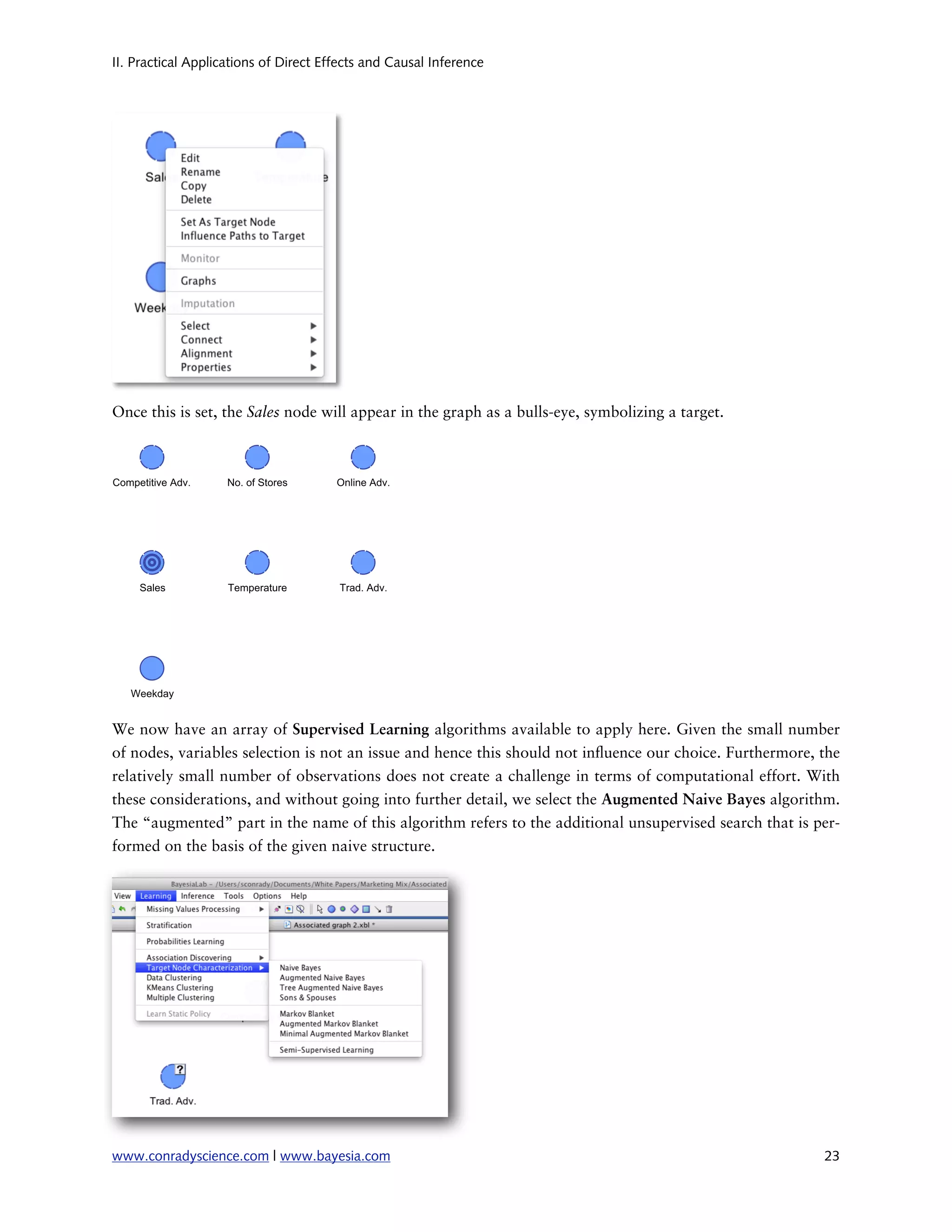 II. Practical Applications of Direct Effects and Causal Inference




Once this is set, the Sales node will appear in the graph as a bulls-eye, symbolizing a target.




We now have an array of Supervised Learning algorithms available to apply here. Given the small number
of nodes, variables selection is not an issue and hence this should not in uence our choice. Furthermore, the
relatively small number of observations does not create a challenge in terms of computational effort. With
these considerations, and without going into further detail, we select the Augmented Naive Bayes algorithm.
The “augmented” part in the name of this algorithm refers to the additional unsupervised search that is per-
formed on the basis of the given naive structure.




www.conradyscience.com | www.bayesia.com
                                                                 23
 
