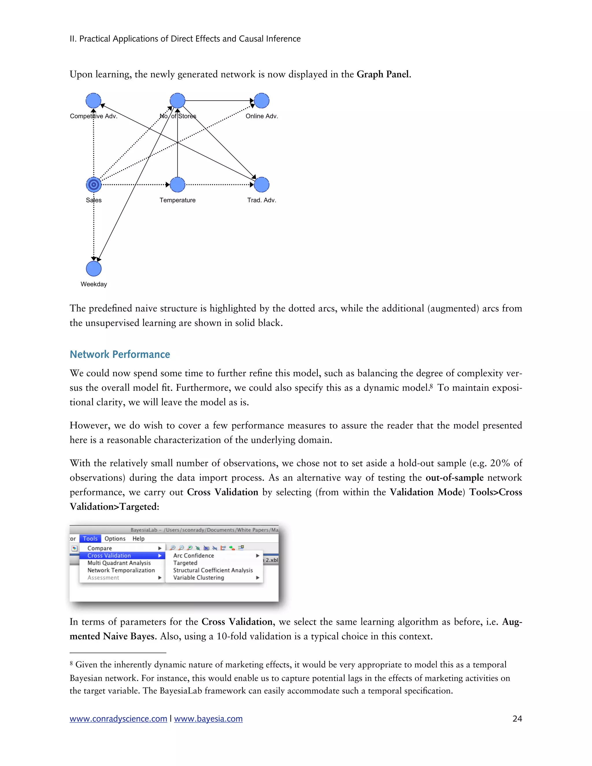 II. Practical Applications of Direct Effects and Causal Inference



Upon learning, the newly generated network is now displayed in the Graph Panel.




The prede ned naive structure is highlighted by the dotted arcs, while the additional (augmented) arcs from
the unsupervised learning are shown in solid black.


Network Performance
We could now spend some time to further re ne this model, such as balancing the degree of complexity ver-
sus the overall model t. Furthermore, we could also specify this as a dynamic model.8 To maintain exposi-
tional clarity, we will leave the model as is.

However, we do wish to cover a few performance measures to assure the reader that the model presented
here is a reasonable characterization of the underlying domain.

With the relatively small number of observations, we chose not to set aside a hold-out sample (e.g. 20% of
observations) during the data import process. As an alternative way of testing the out-of-sample network
performance, we carry out Cross Validation by selecting (from within the Validation Mode) Tools>Cross
Validation>Targeted:




In terms of parameters for the Cross Validation, we select the same learning algorithm as before, i.e. Aug-
mented Naive Bayes. Also, using a 10-fold validation is a typical choice in this context.

8   Given the inherently dynamic nature of marketing effects, it would be very appropriate to model this as a temporal
Bayesian network. For instance, this would enable us to capture potential lags in the effects of marketing activities on
the target variable. The BayesiaLab framework can easily accommodate such a temporal speci cation.


www.conradyscience.com | www.bayesia.com
                                                                                  24
 