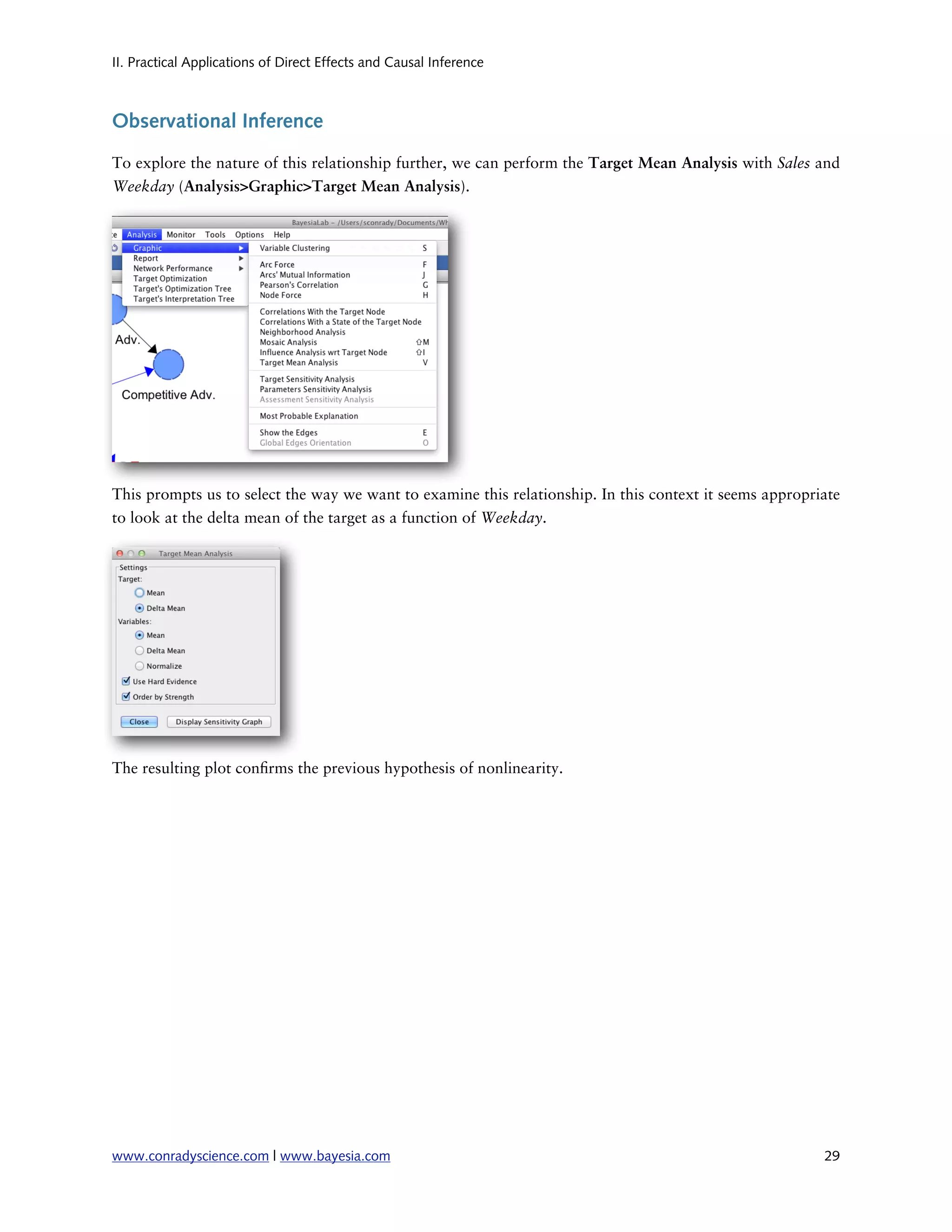 II. Practical Applications of Direct Effects and Causal Inference



Observational Inference

To explore the nature of this relationship further, we can perform the Target Mean Analysis with Sales and
Weekday (Analysis>Graphic>Target Mean Analysis).




This prompts us to select the way we want to examine this relationship. In this context it seems appropriate
to look at the delta mean of the target as a function of Weekday.




The resulting plot con rms the previous hypothesis of nonlinearity.




www.conradyscience.com | www.bayesia.com
                                                                29
 