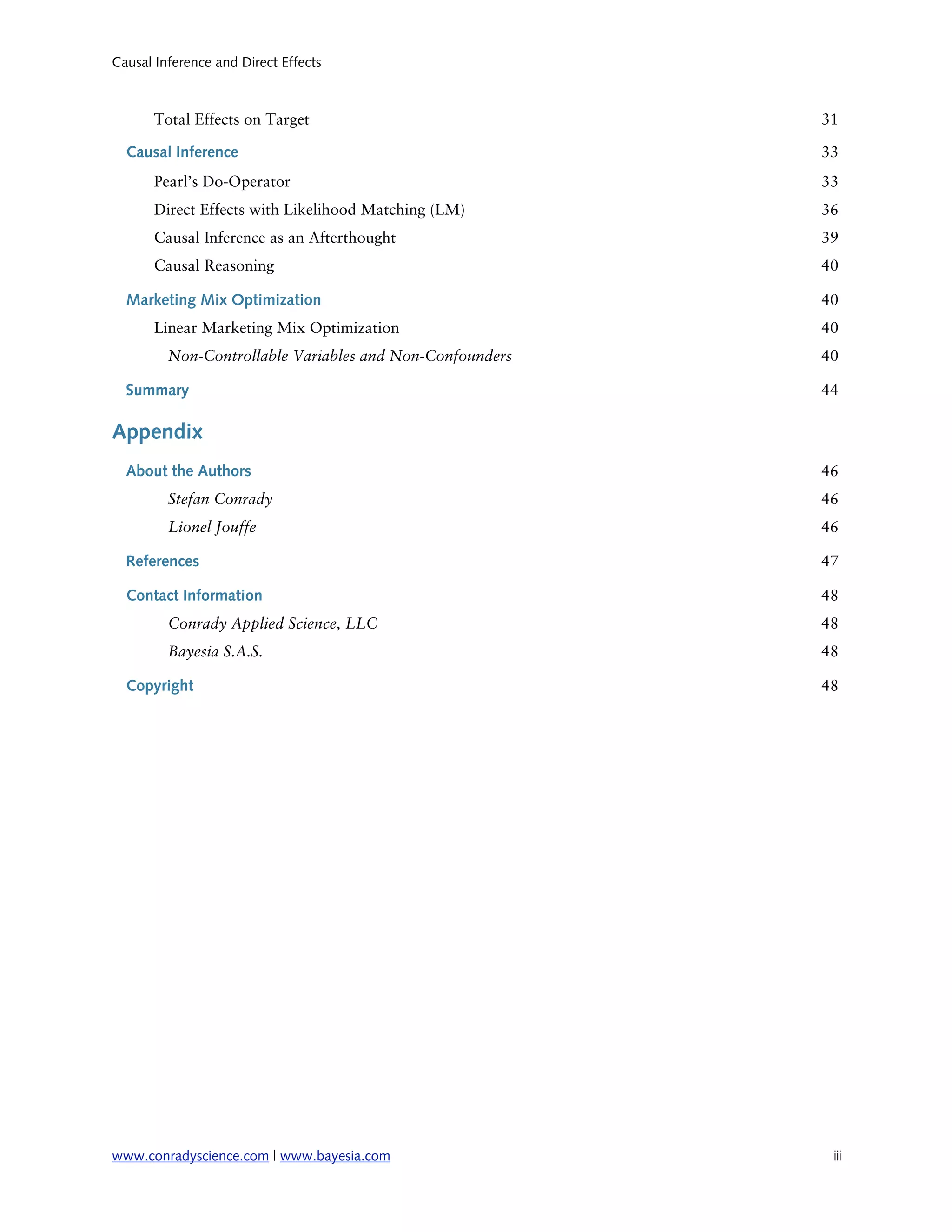 Causal Inference and Direct Effects



       Total Effects on Target                            31

  Causal Inference                                        33
       Pearl’s Do-Operator                                33
       Direct Effects with Likelihood Matching (LM)       36
       Causal Inference as an Afterthought                39
       Causal Reasoning                                   40

  Marketing Mix Optimization                              40
       Linear Marketing Mix Optimization                  40
         Non-Controllable Variables and Non-Confounders   40

  Summary                                                 44

Appendix
  About the Authors                                       46
         Stefan Conrady                                   46
         Lionel Jouffe                                    46

  References                                              47

  Contact Information                                     48
         Conrady Applied Science, LLC                     48
         Bayesia S.A.S.                                   48

  Copyright                                               48




www.conradyscience.com | www.bayesia.com
                  iii
 