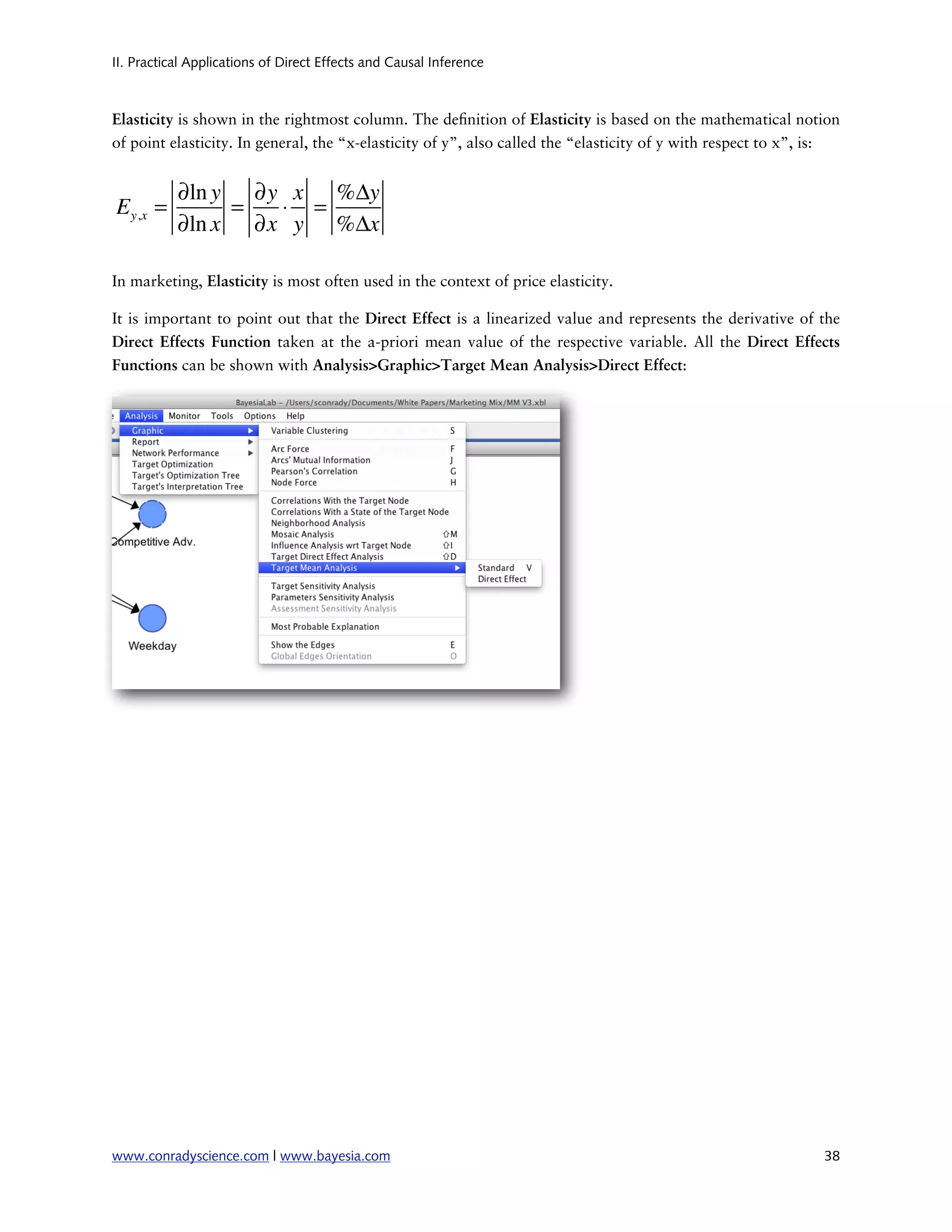 II. Practical Applications of Direct Effects and Causal Inference



Elasticity is shown in the rightmost column. The de nition of Elasticity is based on the mathematical notion
of point elasticity. In general, the “x-elasticity of y”, also called the “elasticity of y with respect to x”, is:


           ∂ln y ∂y x %Δy
E y,x =         =  ⋅ =
           ∂ln x ∂x y %Δx

In marketing, Elasticity is most often used in the context of price elasticity.

It is important to point out that the Direct Effect is a linearized value and represents the derivative of the
Direct Effects Function taken at the a-priori mean value of the respective variable. All the Direct Effects
Functions can be shown with Analysis>Graphic>Target Mean Analysis>Direct Effect:




www.conradyscience.com | www.bayesia.com
                                                                      38
 