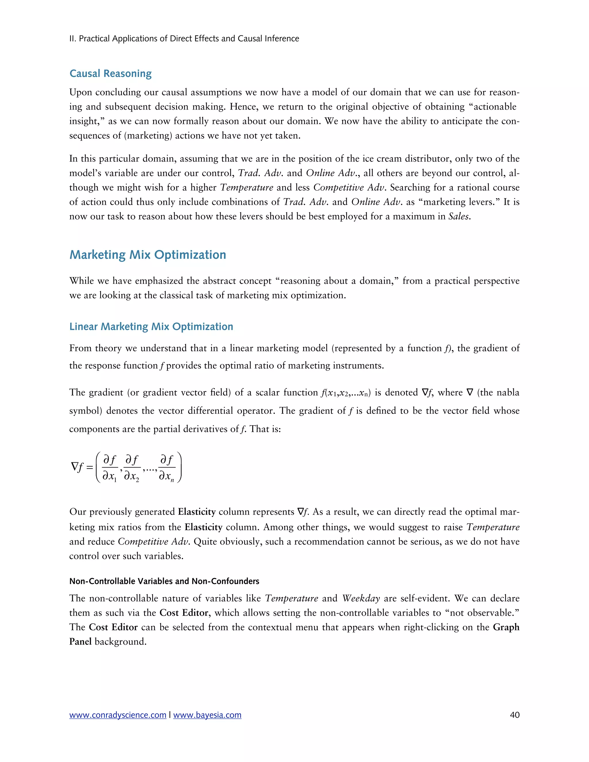 II. Practical Applications of Direct Effects and Causal Inference



Causal Reasoning
Upon concluding our causal assumptions we now have a model of our domain that we can use for reason-
ing and subsequent decision making. Hence, we return to the original objective of obtaining “actionable
insight,” as we can now formally reason about our domain. We now have the ability to anticipate the con-
sequences of (marketing) actions we have not yet taken.

In this particular domain, assuming that we are in the position of the ice cream distributor, only two of the
model’s variable are under our control, Trad. Adv. and Online Adv., all others are beyond our control, al-
though we might wish for a higher Temperature and less Competitive Adv. Searching for a rational course
of action could thus only include combinations of Trad. Adv. and Online Adv. as “marketing levers.” It is
now our task to reason about how these levers should be best employed for a maximum in Sales.



Marketing Mix Optimization

While we have emphasized the abstract concept “reasoning about a domain,” from a practical perspective
we are looking at the classical task of marketing mix optimization.


Linear Marketing Mix Optimization

From theory we understand that in a linear marketing model (represented by a function f), the gradient of
the response function f provides the optimal ratio of marketing instruments.

The gradient (or gradient vector eld) of a scalar function f(x1,x2,...xn) is denoted ∇f, where ∇ (the nabla
symbol) denotes the vector differential operator. The gradient of f is de ned to be the vector eld whose
components are the partial derivatives of f. That is:


     ⎛ ∂f ∂f         ∂f ⎞
∇f = ⎜    ,    ,...,
     ⎝ ∂x1 ∂x2       ∂xn ⎟
                         ⎠


Our previously generated Elasticity column represents ∇f. As a result, we can directly read the optimal mar-
keting mix ratios from the Elasticity column. Among other things, we would suggest to raise Temperature
and reduce Competitive Adv. Quite obviously, such a recommendation cannot be serious, as we do not have
control over such variables.

Non-Controllable Variables and Non-Confounders

The non-controllable nature of variables like Temperature and Weekday are self-evident. We can declare
them as such via the Cost Editor, which allows setting the non-controllable variables to “not observable.”
The Cost Editor can be selected from the contextual menu that appears when right-clicking on the Graph
Panel background.




www.conradyscience.com | www.bayesia.com
                                                                 40
 