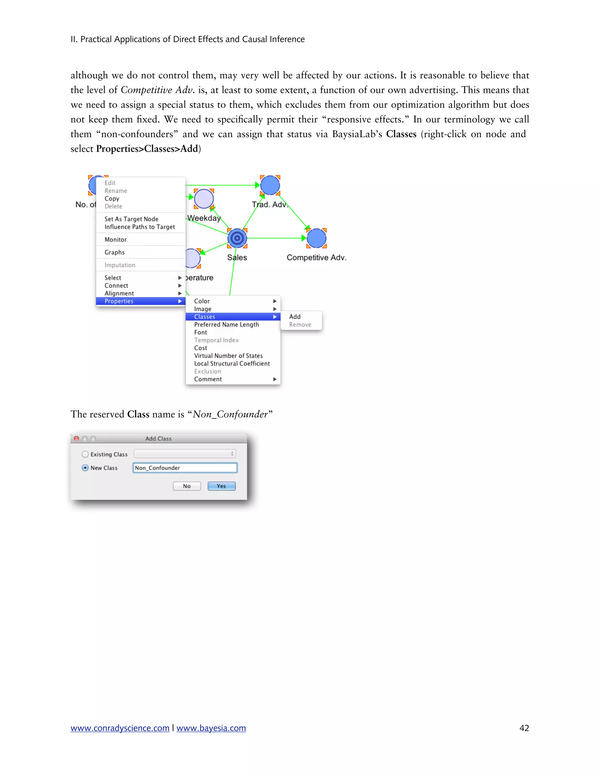 II. Practical Applications of Direct Effects and Causal Inference



although we do not control them, may very well be affected by our actions. It is reasonable to believe that
the level of Competitive Adv. is, at least to some extent, a function of our own advertising. This means that
we need to assign a special status to them, which excludes them from our optimization algorithm but does
not keep them xed. We need to speci cally permit their “responsive effects.” In our terminology we call
them “non-confounders” and we can assign that status via BaysiaLab’s Classes (right-click on node and
select Properties>Classes>Add)




The reserved Class name is “Non_Confounder”




www.conradyscience.com | www.bayesia.com
                                                                 42
 