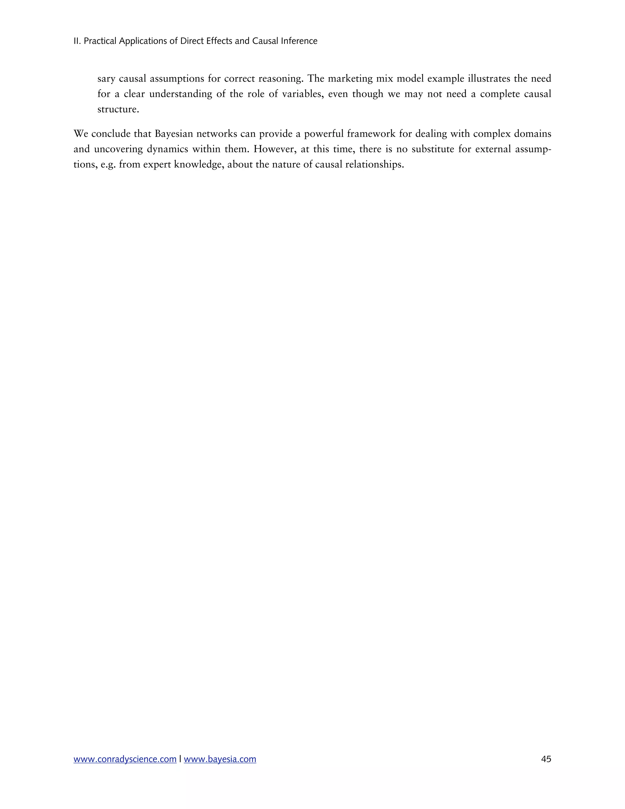 II. Practical Applications of Direct Effects and Causal Inference



      sary causal assumptions for correct reasoning. The marketing mix model example illustrates the need
      for a clear understanding of the role of variables, even though we may not need a complete causal
      structure.

We conclude that Bayesian networks can provide a powerful framework for dealing with complex domains
and uncovering dynamics within them. However, at this time, there is no substitute for external assump-
tions, e.g. from expert knowledge, about the nature of causal relationships.




www.conradyscience.com | www.bayesia.com
                                                             45
 