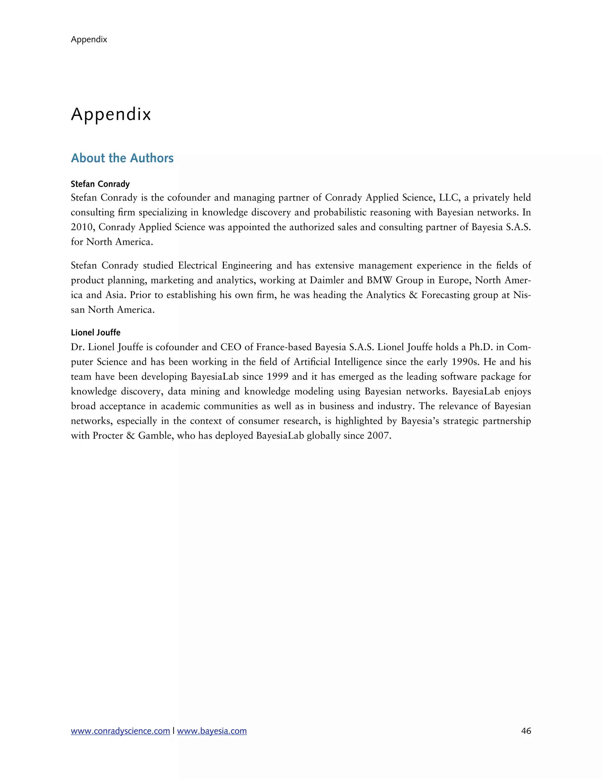 Appendix




Appendix

About the Authors
Stefan Conrady
Stefan Conrady is the cofounder and managing partner of Conrady Applied Science, LLC, a privately held
consulting rm specializing in knowledge discovery and probabilistic reasoning with Bayesian networks. In
2010, Conrady Applied Science was appointed the authorized sales and consulting partner of Bayesia S.A.S.
for North America.

Stefan Conrady studied Electrical Engineering and has extensive management experience in the elds of
product planning, marketing and analytics, working at Daimler and BMW Group in Europe, North Amer-
ica and Asia. Prior to establishing his own rm, he was heading the Analytics & Forecasting group at Nis-
san North America.

Lionel Jouffe
Dr. Lionel Jouffe is cofounder and CEO of France-based Bayesia S.A.S. Lionel Jouffe holds a Ph.D. in Com-
puter Science and has been working in the eld of Arti cial Intelligence since the early 1990s. He and his
team have been developing BayesiaLab since 1999 and it has emerged as the leading software package for
knowledge discovery, data mining and knowledge modeling using Bayesian networks. BayesiaLab enjoys
broad acceptance in academic communities as well as in business and industry. The relevance of Bayesian
networks, especially in the context of consumer research, is highlighted by Bayesia’s strategic partnership
with Procter & Gamble, who has deployed BayesiaLab globally since 2007.




www.conradyscience.com | www.bayesia.com
                                                               46
 