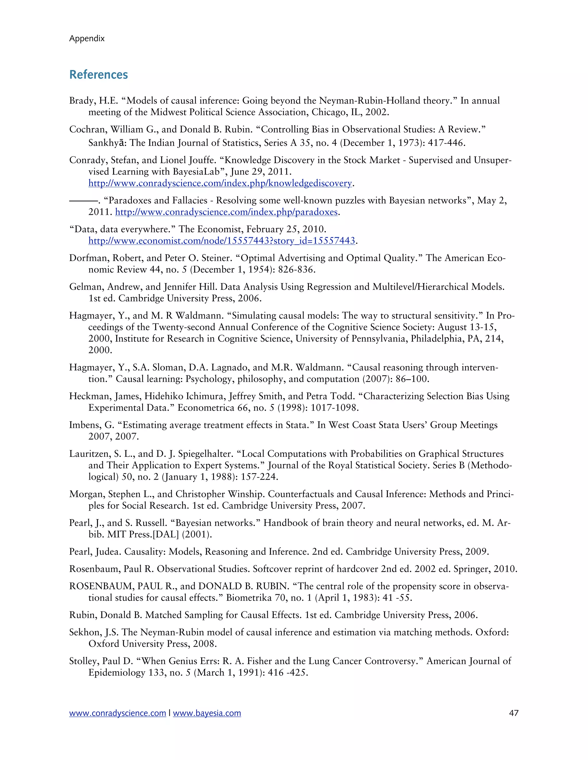 Appendix



References

Brady, H.E. “Models of causal inference: Going beyond the Neyman-Rubin-Holland theory.” In annual
    meeting of the Midwest Political Science Association, Chicago, IL, 2002.
Cochran, William G., and Donald B. Rubin. “Controlling Bias in Observational Studies: A Review.”
    Sankhyā: The Indian Journal of Statistics, Series A 35, no. 4 (December 1, 1973): 417-446.
Conrady, Stefan, and Lionel Jouffe. “Knowledge Discovery in the Stock Market - Supervised and Unsuper-
   vised Learning with BayesiaLab”, June 29, 2011.
   http://www.conradyscience.com/index.php/knowledgediscovery.
———. “Paradoxes and Fallacies - Resolving some well-known puzzles with Bayesian networks”, May 2,
  2011. http://www.conradyscience.com/index.php/paradoxes.
“Data, data everywhere.” The Economist, February 25, 2010.
   http://www.economist.com/node/15557443?story_id=15557443.
Dorfman, Robert, and Peter O. Steiner. “Optimal Advertising and Optimal Quality.” The American Eco-
    nomic Review 44, no. 5 (December 1, 1954): 826-836.
Gelman, Andrew, and Jennifer Hill. Data Analysis Using Regression and Multilevel/Hierarchical Models.
    1st ed. Cambridge University Press, 2006.
Hagmayer, Y., and M. R Waldmann. “Simulating causal models: The way to structural sensitivity.” In Pro-
   ceedings of the Twenty-second Annual Conference of the Cognitive Science Society: August 13-15,
   2000, Institute for Research in Cognitive Science, University of Pennsylvania, Philadelphia, PA, 214,
   2000.
Hagmayer, Y., S.A. Sloman, D.A. Lagnado, and M.R. Waldmann. “Causal reasoning through interven-
   tion.” Causal learning: Psychology, philosophy, and computation (2007): 86–100.
Heckman, James, Hidehiko Ichimura, Jeffrey Smith, and Petra Todd. “Characterizing Selection Bias Using
    Experimental Data.” Econometrica 66, no. 5 (1998): 1017-1098.
Imbens, G. “Estimating average treatment effects in Stata.” In West Coast Stata Users’ Group Meetings
    2007, 2007.
Lauritzen, S. L., and D. J. Spiegelhalter. “Local Computations with Probabilities on Graphical Structures
    and Their Application to Expert Systems.” Journal of the Royal Statistical Society. Series B (Methodo-
    logical) 50, no. 2 (January 1, 1988): 157-224.
Morgan, Stephen L., and Christopher Winship. Counterfactuals and Causal Inference: Methods and Princi-
   ples for Social Research. 1st ed. Cambridge University Press, 2007.
Pearl, J., and S. Russell. “Bayesian networks.” Handbook of brain theory and neural networks, ed. M. Ar-
    bib. MIT Press.[DAL] (2001).
Pearl, Judea. Causality: Models, Reasoning and Inference. 2nd ed. Cambridge University Press, 2009.
Rosenbaum, Paul R. Observational Studies. Softcover reprint of hardcover 2nd ed. 2002 ed. Springer, 2010.
ROSENBAUM, PAUL R., and DONALD B. RUBIN. “The central role of the propensity score in observa-
   tional studies for causal effects.” Biometrika 70, no. 1 (April 1, 1983): 41 -55.
Rubin, Donald B. Matched Sampling for Causal Effects. 1st ed. Cambridge University Press, 2006.
Sekhon, J.S. The Neyman-Rubin model of causal inference and estimation via matching methods. Oxford:
    Oxford University Press, 2008.
Stolley, Paul D. “When Genius Errs: R. A. Fisher and the Lung Cancer Controversy.” American Journal of
     Epidemiology 133, no. 5 (March 1, 1991): 416 -425.



www.conradyscience.com | www.bayesia.com
                                                                47
 