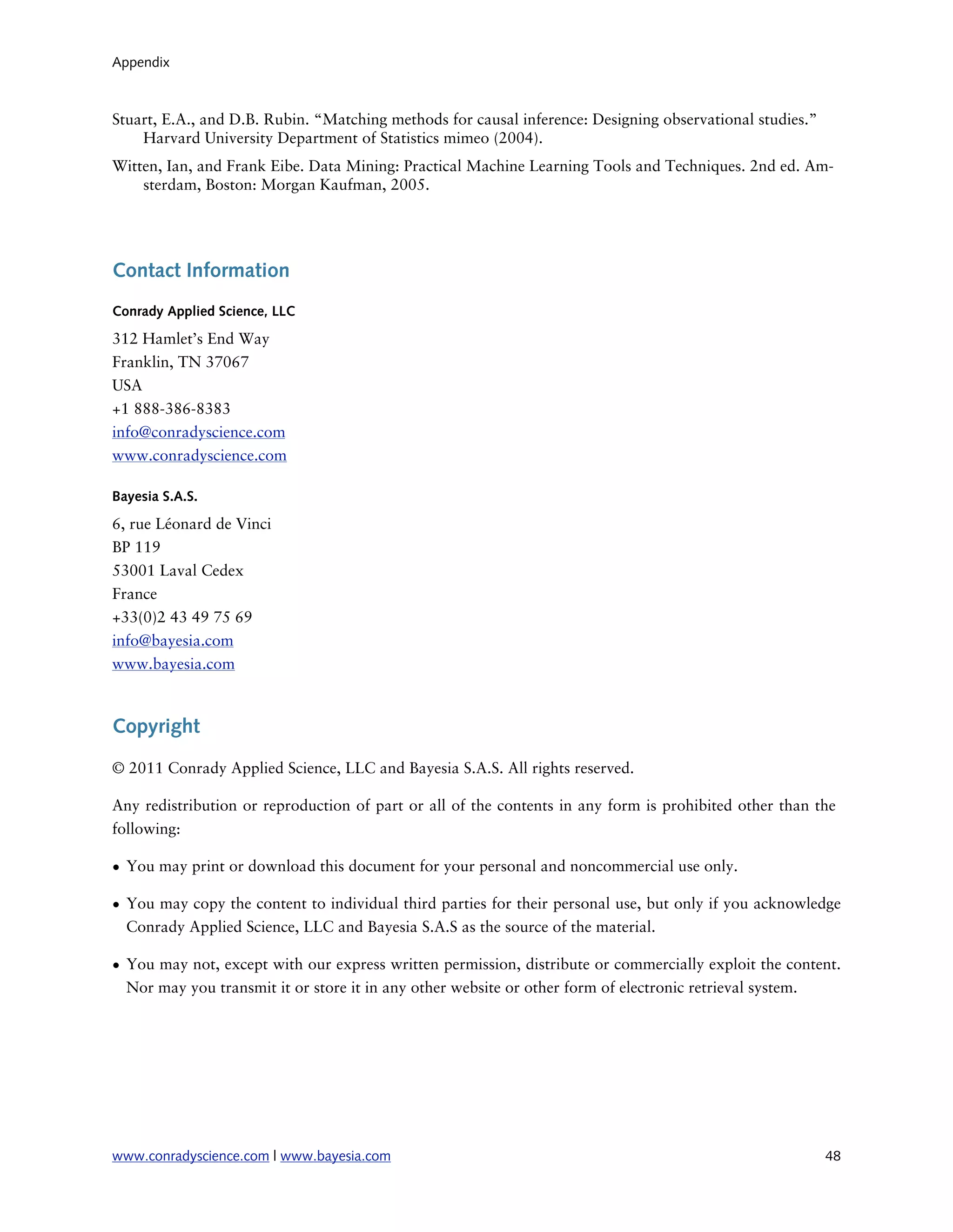 Appendix



Stuart, E.A., and D.B. Rubin. “Matching methods for causal inference: Designing observational studies.”
    Harvard University Department of Statistics mimeo (2004).
Witten, Ian, and Frank Eibe. Data Mining: Practical Machine Learning Tools and Techniques. 2nd ed. Am-
    sterdam, Boston: Morgan Kaufman, 2005.




Contact Information
Conrady Applied Science, LLC

312 Hamlet’s End Way
Franklin, TN 37067
USA
+1 888-386-8383
info@conradyscience.com
www.conradyscience.com

Bayesia S.A.S.

6, rue Léonard de Vinci
BP 119
53001 Laval Cedex
France
+33(0)2 43 49 75 69
info@bayesia.com
www.bayesia.com



Copyright

© 2011 Conrady Applied Science, LLC and Bayesia S.A.S. All rights reserved.

Any redistribution or reproduction of part or all of the contents in any form is prohibited other than the
following:

• You may print or download this document for your personal and noncommercial use only.

• You may copy the content to individual third parties for their personal use, but only if you acknowledge
  Conrady Applied Science, LLC and Bayesia S.A.S as the source of the material.

• You may not, except with our express written permission, distribute or commercially exploit the content.
  Nor may you transmit it or store it in any other website or other form of electronic retrieval system.




www.conradyscience.com | www.bayesia.com
                                                                 48
 